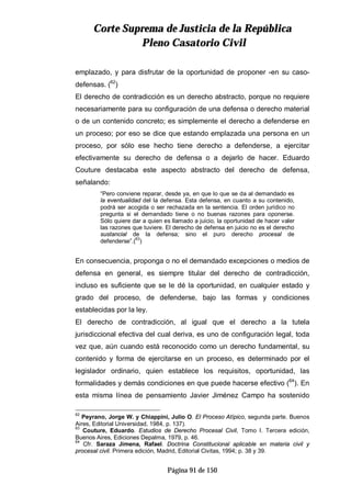 CCoorrttee SSuupprreemmaa ddee JJuussttiicciiaa ddee llaa RReeppúúbblliiccaa
PPlleennoo CCaassaattoorriioo CCiivviill
Página 91 de 150
emplazado, y para disfrutar de la oportunidad de proponer -en su caso-
defensas. (62
)
El derecho de contradicción es un derecho abstracto, porque no requiere
necesariamente para su configuración de una defensa o derecho material
o de un contenido concreto; es simplemente el derecho a defenderse en
un proceso; por eso se dice que estando emplazada una persona en un
proceso, por sólo ese hecho tiene derecho a defenderse, a ejercitar
efectivamente su derecho de defensa o a dejarlo de hacer. Eduardo
Couture destacaba este aspecto abstracto del derecho de defensa,
señalando:
“Pero conviene reparar, desde ya, en que lo que se da al demandado es
la eventualidad del la defensa. Esta defensa, en cuanto a su contenido,
podrá ser acogida o ser rechazada en la sentencia. El orden jurídico no
pregunta si el demandado tiene o no buenas razones para oponerse.
Sólo quiere dar a quien es llamado a juicio, la oportunidad de hacer valer
las razones que tuviere. El derecho de defensa en juicio no es el derecho
sustancial de la defensa; sino el puro derecho procesal de
defenderse”.(
63
)
En consecuencia, proponga o no el demandado excepciones o medios de
defensa en general, es siempre titular del derecho de contradicción,
incluso es suficiente que se le dé la oportunidad, en cualquier estado y
grado del proceso, de defenderse, bajo las formas y condiciones
establecidas por la ley.
El derecho de contradicción, al igual que el derecho a la tutela
jurisdiccional efectiva del cual deriva, es uno de configuración legal, toda
vez que, aún cuando está reconocido como un derecho fundamental, su
contenido y forma de ejercitarse en un proceso, es determinado por el
legislador ordinario, quien establece los requisitos, oportunidad, las
formalidades y demás condiciones en que puede hacerse efectivo (64
). En
esta misma línea de pensamiento Javier Jiménez Campo ha sostenido
62
Peyrano, Jorge W. y Chiappini, Julio O. El Proceso Atípico, segunda parte. Buenos
Aires, Editorial Universidad, 1984, p. 137).
63
Couture, Eduardo. Estudios de Derecho Procesal Civil, Tomo I. Tercera edición,
Buenos Aires, Ediciones Depalma, 1979, p. 46.
64
Cfr. Saraza Jimena, Rafael. Doctrina Constitucional aplicable en materia civil y
procesal civil. Primera edición, Madrid, Editorial Civitas, 1994; p. 38 y 39.
 