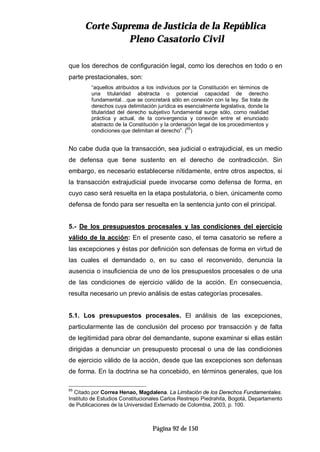 CCoorrttee SSuupprreemmaa ddee JJuussttiicciiaa ddee llaa RReeppúúbblliiccaa
PPlleennoo CCaassaattoorriioo CCiivviill
Página 92 de 150
que los derechos de configuración legal, como los derechos en todo o en
parte prestacionales, son:
“aquellos atribuidos a los individuos por la Constitución en términos de
una titularidad abstracta o potencial capacidad de derecho
fundamental…que se concretará sólo en conexión con la ley. Se trata de
derechos cuya delimitación jurídica es esencialmente legislativa, donde la
titularidad del derecho subjetivo fundamental surge sólo, como realidad
práctica y actual, de la convergencia y conexión entre el enunciado
abstracto de la Constitución y la ordenación legal de los procedimientos y
condiciones que delimitan el derecho”. (65
)
No cabe duda que la transacción, sea judicial o extrajudicial, es un medio
de defensa que tiene sustento en el derecho de contradicción. Sin
embargo, es necesario establecerse nítidamente, entre otros aspectos, si
la transacción extrajudicial puede invocarse como defensa de forma, en
cuyo caso será resuelta en la etapa postulatoria, o bien, únicamente como
defensa de fondo para ser resuelta en la sentencia junto con el principal.
5.- De los presupuestos procesales y las condiciones del ejercicio
válido de la acción: En el presente caso, el tema casatorio se refiere a
las excepciones y éstas por definición son defensas de forma en virtud de
las cuales el demandado o, en su caso el reconvenido, denuncia la
ausencia o insuficiencia de uno de los presupuestos procesales o de una
de las condiciones de ejercicio válido de la acción. En consecuencia,
resulta necesario un previo análisis de estas categorías procesales.
5.1. Los presupuestos procesales. El análisis de las excepciones,
particularmente las de conclusión del proceso por transacción y de falta
de legitimidad para obrar del demandante, supone examinar si ellas están
dirigidas a denunciar un presupuesto procesal o una de las condiciones
de ejercicio válido de la acción, desde que las excepciones son defensas
de forma. En la doctrina se ha concebido, en términos generales, que los
65
Citado por Correa Henao, Magdalena. La Limitación de los Derechos Fundamentales.
Instituto de Estudios Constitucionales Carlos Restrepo Piedrahita, Bogotá, Departamento
de Publicaciones de la Universidad Externado de Colombia, 2003, p. 100.
 