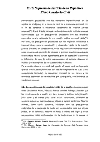 CCoorrttee SSuupprreemmaa ddee JJuussttiicciiaa ddee llaa RReeppúúbblliiccaa
PPlleennoo CCaassaattoorriioo CCiivviill
Página 93 de 150
presupuestos procesales son los elementos imprescindibles en los
sujetos, en el objeto y en la causa de pedir de la pretensión procesal, con
el fin de constituir y desarrollar válidamente la relación jurídica
procesal(66
). En el ámbito nacional, se ha definido este instituto procesal
expresándose que los presupuestos procesales son los requisitos
esenciales para la existencia de una relación jurídica procesal válida(67
).
Por tanto, los presupuestos procesales son los requisitos necesarios e
imprescindibles para la constitución y desarrollo válido de la relación
jurídica procesal; en consecuencia, estos requisitos no solamente deben
estar presentes al momento de iniciarse el proceso sino también durante
su desarrollo y hasta su total agotamiento, pues de sobrevenir la ausencia
o deficiencia de uno de estos presupuestos, el proceso deviene en
inválido y es susceptible de ser cuestionado y nulificado.
Para nuestro sistema procesal civil, puede afirmarse casi pacíficamente
que los presupuestos procesales son tres: la competencia del Juez (salvo
competencia territorial), la capacidad procesal de las partes y los
requisitos esenciales de la demanda; por consiguiente, son requisitos de
validez del proceso.
5.2.- Las condiciones de ejercicio válido de la acción. Algunos autores
como Chiovenda, Alsina, Véscovi, Ramos Méndez, Fábrega, postulan que
las condiciones de la acción son tres: la norma jurídica, la legitimación
para obrar y el interés para obrar. Estas condiciones, asimismo se
sostiene, deben ser examinadas por el juez al expedir sentencia. Algunos
autores, como Devis Echandía, sostienen que los presupuestos
materiales de la sentencia de fondo son los requisitos para que el juez
pueda, en la sentencia, resolver el fondo o mérito del litigio; y estos
presupuestos están configurados por la legitimación en la causa, el
66
Cfr.: Osvaldo Alfredo Gozaíni. Derecho Procesal Civil, T.1. Buenos Aires, Ediar,
1992, p. 371.
67
Cfr.: Monroy Galvez, Juan. La Formación del Proceso Civil Peruano. Lima,
Comunidad, 2003, p. 180.
 