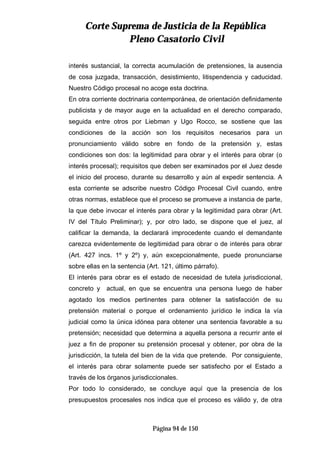 CCoorrttee SSuupprreemmaa ddee JJuussttiicciiaa ddee llaa RReeppúúbblliiccaa
PPlleennoo CCaassaattoorriioo CCiivviill
Página 94 de 150
interés sustancial, la correcta acumulación de pretensiones, la ausencia
de cosa juzgada, transacción, desistimiento, litispendencia y caducidad.
Nuestro Código procesal no acoge esta doctrina.
En otra corriente doctrinaria contemporánea, de orientación definidamente
publicista y de mayor auge en la actualidad en el derecho comparado,
seguida entre otros por Liebman y Ugo Rocco, se sostiene que las
condiciones de la acción son los requisitos necesarios para un
pronunciamiento válido sobre en fondo de la pretensión y, estas
condiciones son dos: la legitimidad para obrar y el interés para obrar (o
interés procesal); requisitos que deben ser examinados por el Juez desde
el inicio del proceso, durante su desarrollo y aún al expedir sentencia. A
esta corriente se adscribe nuestro Código Procesal Civil cuando, entre
otras normas, establece que el proceso se promueve a instancia de parte,
la que debe invocar el interés para obrar y la legitimidad para obrar (Art.
IV del Título Preliminar); y, por otro lado, se dispone que el juez, al
calificar la demanda, la declarará improcedente cuando el demandante
carezca evidentemente de legitimidad para obrar o de interés para obrar
(Art. 427 incs. 1º y 2º) y, aún excepcionalmente, puede pronunciarse
sobre ellas en la sentencia (Art. 121, último párrafo).
El interés para obrar es el estado de necesidad de tutela jurisdiccional,
concreto y actual, en que se encuentra una persona luego de haber
agotado los medios pertinentes para obtener la satisfacción de su
pretensión material o porque el ordenamiento jurídico le indica la vía
judicial como la única idónea para obtener una sentencia favorable a su
pretensión; necesidad que determina a aquella persona a recurrir ante el
juez a fin de proponer su pretensión procesal y obtener, por obra de la
jurisdicción, la tutela del bien de la vida que pretende. Por consiguiente,
el interés para obrar solamente puede ser satisfecho por el Estado a
través de los órganos jurisdiccionales.
Por todo lo considerado, se concluye aquí que la presencia de los
presupuestos procesales nos indica que el proceso es válido y, de otra
 