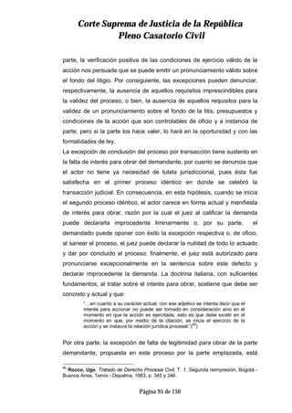 CCoorrttee SSuupprreemmaa ddee JJuussttiicciiaa ddee llaa RReeppúúbblliiccaa
PPlleennoo CCaassaattoorriioo CCiivviill
Página 95 de 150
parte, la verificación positiva de las condiciones de ejercicio válido de la
acción nos persuade que se puede emitir un pronunciamiento válido sobre
el fondo del litigio. Por consiguiente, las excepciones pueden denunciar,
respectivamente, la ausencia de aquellos requisitos imprescindibles para
la validez del proceso, o bien, la ausencia de aquellos requisitos para la
validez de un pronunciamiento sobre el fondo de la litis; presupuestos y
condiciones de la acción que son controlables de oficio y a instancia de
parte; pero si la parte los hace valer, lo hará en la oportunidad y con las
formalidades de ley.
La excepción de conclusión del proceso por transacción tiene sustento en
la falta de interés para obrar del demandante, por cuanto se denuncia que
el actor no tiene ya necesidad de tutela jurisdiccional, pues ésta fue
satisfecha en el primer proceso idéntico en donde se celebró la
transacción judicial. En consecuencia, en esta hipótesis, cuando se inicia
el segundo proceso idéntico, el actor carece en forma actual y manifiesta
de interés para obrar, razón por la cual el juez al calificar la demanda
puede declararla improcedente liminarmente o, por su parte, el
demandado puede oponer con éxito la excepción respectiva o, de oficio,
al sanear el proceso, el juez puede declarar la nulidad de todo lo actuado
y dar por concluido el proceso; finalmente, el juez está autorizado para
pronunciarse excepcionalmente en la sentencia sobre este defecto y
declarar improcedente la demanda. La doctrina italiana, con suficientes
fundamentos, al tratar sobre el interés para obrar, sostiene que debe ser
concreto y actual y que:
“…en cuanto a su carácter actual, con ese adjetivo se intenta decir que el
interés para accionar no puede ser tomado en consideración sino en el
momento en que la acción es ejercitada, esto es que debe existir en el
momento en que, por medio de la citación, se inicia el ejercicio de la
acción y se instaura la relación jurídica procesal.”(
68
)
Por otra parte, la excepción de falta de legitimidad para obrar de la parte
demandante, propuesta en este proceso por la parte emplazada, está
68
Rocco, Ugo. Tratado de Derecho Procesal Civil, T. 1. Segunda reimpresión, Bogotá -
Buenos Aires, Temis - Depalma, 1983, p. 345 y 346.
 