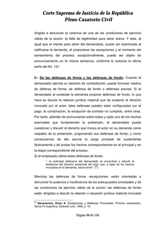 CCoorrttee SSuupprreemmaa ddee JJuussttiicciiaa ddee llaa RReeppúúbblliiccaa
PPlleennoo CCaassaattoorriioo CCiivviill
Página 96 de 150
dirigida a denunciar la carencia de una de las condiciones de ejercicio
válido de la acción: la falta de legitimidad para obrar activa. Y ésta, al
igual que el interés para obrar del demandado, puede ser examinada al
calificarse la demanda, al proponerse las excepciones y al momento del
saneamiento del proceso; excepcionalmente, puede ser objeto de
pronunciamiento en la misma sentencia, conforme lo autoriza la última
parte del Art. 121.
6.- De las defensas de forma y las defensas de fondo: Cuando el
demandado ejercita su derecho de contradicción, puede formular medios
de defensa de forma, de defensa de fondo o defensas previas. Si el
demandado al contestar la demanda propone defensas de fondo, lo que
hace es discutir la relación jurídica material que da sustento al derecho
invocado por el actor; tales defensas pueden estar configuradas por el
pago, la condonación, la excepción de contrato no cumplido, entre otras.
Por tanto, además de pronunciarse sobre todos y cada uno de los hechos
esenciales que fundamentan la pretensión, el demandado puede
cuestionar y discutir el derecho que invoca el actor en su demanda como
respaldo de la pretensión, proponiendo sus defensas de fondo; y como
consecuencia de ello asume la carga procesal de sustentarlas
fácticamente y de probar los hechos correspondientes en el principal y en
la etapa correspondiente del proceso.
Si el emplazado utiliza estas defensas de fondo:
“…la actividad defensiva del demandado se encarrilará a discutir la
existencia del derecho sustancial del actor que, a base de los hechos
invocados en la demanda, aduce tener”. (69
)
Mientras las defensas de forma -excepciones- están orientadas a
denunciar la ausencia o insuficiencia de los presupuestos procesales y de
las condiciones de ejercicio válido de la acción; las defensas de fondo
están dirigidas a discutir la relación o situación jurídica material invocada
69
Benaventos, Omar A. Excepciones y Defensas Procesales. Primera reimpresión,
Santa Fe Argentina, Editorial Juris, 1999, p. 16.
 