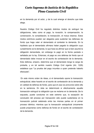 CCoorrttee SSuupprreemmaa ddee JJuussttiicciiaa ddee llaa RReeppúúbblliiccaa
PPlleennoo CCaassaattoorriioo CCiivviill
Página 97 de 150
en la demanda por el actor, y de la cual emerge el derecho que éste
alega.
Nuestro Código Civil ha regulado distintos modos de extinguir las
obligaciones, tales como el pago, la novación, la compensación, la
condonación, la consolidación, la transacción, el mutuo disenso. Estos
modos extintivos pueden ser alegados para sustentar las defensas de
fondo que haga valer el demandado al contestar la demanda. En la
hipótesis que el demandado afirmara haber pagado la obligación cuyo
cumplimiento se le demanda, lo que hace es afirmar que si bien asumió la
obligación demandada, sin embargo la pagó en la forma pactada o
señalada por la ley. Entonces, el pago es una defensa de fondo que el
demandado debe invocar en el escrito de contestación de la demanda.
Esta defensa, empero, determina que el demandado tenga la carga de
probarla, y en tal sentido nuestro Código Civil vigente (Art. 1229)
establece que “La prueba del pago incumbe a quien pretende haberlo
efectuado”.
En este mismo orden de ideas, si el demandado opone la transacción
extrajudicial, debe hacerlo en el escrito de contestación de la demanda y
en calidad de defensa de fondo, para que el Juez se pronuncie sobre ella
en la sentencia. En ésta se determinará si efectivamente aquella
transacción extinguió la obligación que se reclama en la demanda. De lo
expuesto, puede concluirse en este extremo que, la excepción de
conclusión del proceso por transacción sólo puede sustentarse en la
transacción judicial celebrada entre las mismas partes en el primer
proceso idéntico; mientras que la transacción extrajudicial únicamente
puede proponerse como defensa de fondo en el escrito de contestación
de la demanda.
 