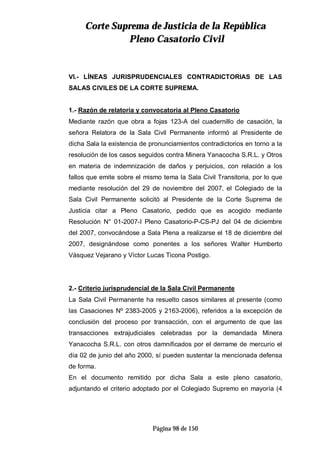 CCoorrttee SSuupprreemmaa ddee JJuussttiicciiaa ddee llaa RReeppúúbblliiccaa
PPlleennoo CCaassaattoorriioo CCiivviill
Página 98 de 150
VI.- LÍNEAS JURISPRUDENCIALES CONTRADICTORIAS DE LAS
SALAS CIVILES DE LA CORTE SUPREMA.
1.- Razón de relatoría y convocatoria al Pleno Casatorio
Mediante razón que obra a fojas 123-A del cuadernillo de casación, la
señora Relatora de la Sala Civil Permanente informó al Presidente de
dicha Sala la existencia de pronunciamientos contradictorios en torno a la
resolución de los casos seguidos contra Minera Yanacocha S.R.L. y Otros
en materia de indemnización de daños y perjuicios, con relación a los
fallos que emite sobre el mismo tema la Sala Civil Transitoria, por lo que
mediante resolución del 29 de noviembre del 2007, el Colegiado de la
Sala Civil Permanente solicitó al Presidente de la Corte Suprema de
Justicia citar a Pleno Casatorio, pedido que es acogido mediante
Resolución N° 01-2007-I Pleno Casatorio-P-CS-PJ del 04 de diciembre
del 2007, convocándose a Sala Plena a realizarse el 18 de diciembre del
2007, designándose como ponentes a los señores Walter Humberto
Vásquez Vejarano y Víctor Lucas Ticona Postigo.
2.- Criterio jurisprudencial de la Sala Civil Permanente
La Sala Civil Permanente ha resuelto casos similares al presente (como
las Casaciones Nº 2383-2005 y 2163-2006), referidos a la excepción de
conclusión del proceso por transacción, con el argumento de que las
transacciones extrajudiciales celebradas por la demandada Minera
Yanacocha S.R.L. con otros damnificados por el derrame de mercurio el
día 02 de junio del año 2000, sí pueden sustentar la mencionada defensa
de forma.
En el documento remitido por dicha Sala a este pleno casatorio,
adjuntando el criterio adoptado por el Colegiado Supremo en mayoría (4
 