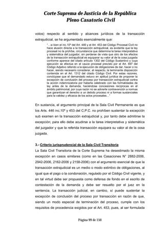 CCoorrttee SSuupprreemmaa ddee JJuussttiicciiaa ddee llaa RReeppúúbblliiccaa
PPlleennoo CCaassaattoorriioo CCiivviill
Página 99 de 150
votos) respecto al sentido y alcances jurídicos de la transacción
extrajudicial, se ha argumentado esencialmente que:
“…si bien el inc.10º del Art. 446 y el Art. 453 del Código Procesal Civil no
hace alusión directa a la transacción extrajudicial, es evidente que la ley
procesal no la prohíbe, circunstancia que determina la tarea interpretativa
y sistemática del juzgador; sin perderse de vista que otro de los efectos
de la transacción extrajudicial es equiparar su valor al de la cosa juzgada
conforme aparece del citado artículo 1302 del Código Sustantivo y cuya
ejecución se efectúa en el cauce procesal previsto por el Art. 697 del
Código Adjetivo referido a la ejecución de obligaciones de dar, hacer o no
hacer, siendo necesario considerar, al respecto, la terminante disposición
contenida en el Art. 1312 del citado Código Civil. Por estas razones,
conclúyase que el demandado estuvo en aptitud jurídica de proponer la
excepción de conclusión del proceso por transacción extrajudicial contra
la acción indemnizatoria por haberla celebrado con las formalidades de
ley antes de la demanda, haciéndose concesiones recíprocas en el
ámbito patrimonial, por cuya razón no se advierte contravención a normas
que garantizan el derecho a un debido proceso ni a formas sustanciales
para la validez y eficacia de los actos procesales…”
En sustancia, el argumento principal de la Sala Civil Permanente es que
los Arts. 446 inc.10º y 453 del C.P.C. no prohíben sustentar la excepción
sub examen en la transacción extrajudicial y, por tanto debe admitirse la
excepción; para ello debe acudirse a la tarea interpretativa y sistemática
del juzgador y que la referida transacción equipara su valor al de la cosa
juzgada.
3.- Criterio jurisprudencial de la Sala Civil Transitoria
La Sala Civil Transitoria de la Corte Suprema ha desestimado la misma
excepción en casos similares (como en las Casaciones N° 2882-2006,
2942-2006, 2162-2006 y 2158-2006) con el argumento esencial de que la
transacción extrajudicial es un medio o modo extintivo de obligaciones, al
igual que el pago o la condonación, regulado por el Código Civil vigente, y
en tal virtud debe ser propuesta como defensa de fondo en el escrito de
contestación de la demanda y debe ser resuelto por el juez en la
sentencia. La transacción judicial, en cambio, sí puede sustentar la
excepción de conclusión del proceso por transacción en razón de que,
siendo un modo especial de terminación del proceso, cumple con los
requisitos de procedencia exigidos por el Art. 453, pues, al ser formulada
 