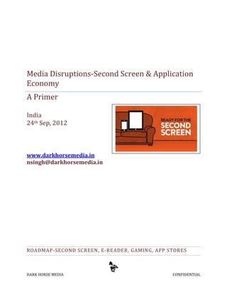 Media Disruptions-Second Screen & Application
Economy
A Primer

India
24th Sep, 2012



www.darkhorsemedia.in
nsingh@darkhorsemedia.in




ROADMAP-SECOND SCREEN, E-READER, GAMING, APP STORES



DARK HORSE MEDIA                              CONFIDENTIAL
 
