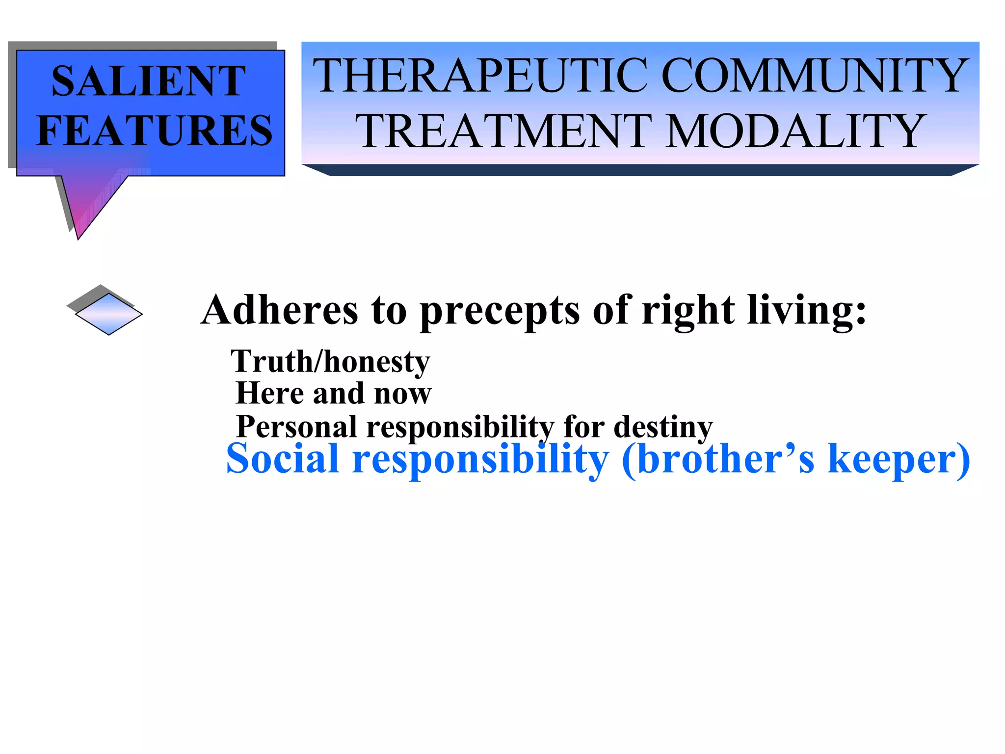 THERAPEUTIC COMMUNITY TREATMENT MODALITY SALIENT  FEATURES Adheres to precepts of right living: Truth/honesty   Here and now Personal responsibility for destiny Social responsibility (brother’s keeper) 
