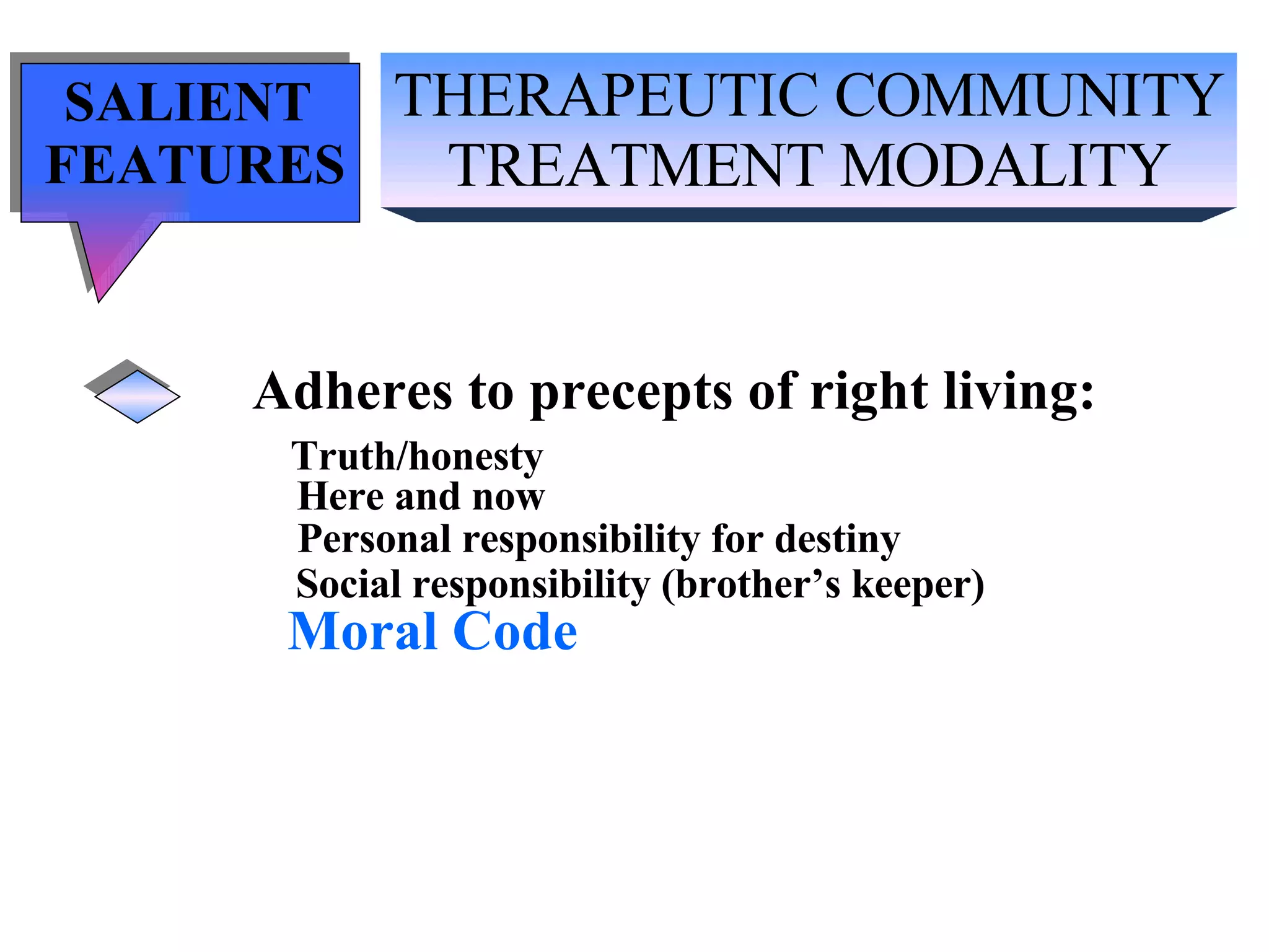 THERAPEUTIC COMMUNITY TREATMENT MODALITY SALIENT  FEATURES Adheres to precepts of right living: Truth/honesty   Here and now Personal responsibility for destiny Social responsibility (brother’s keeper) Moral Code 