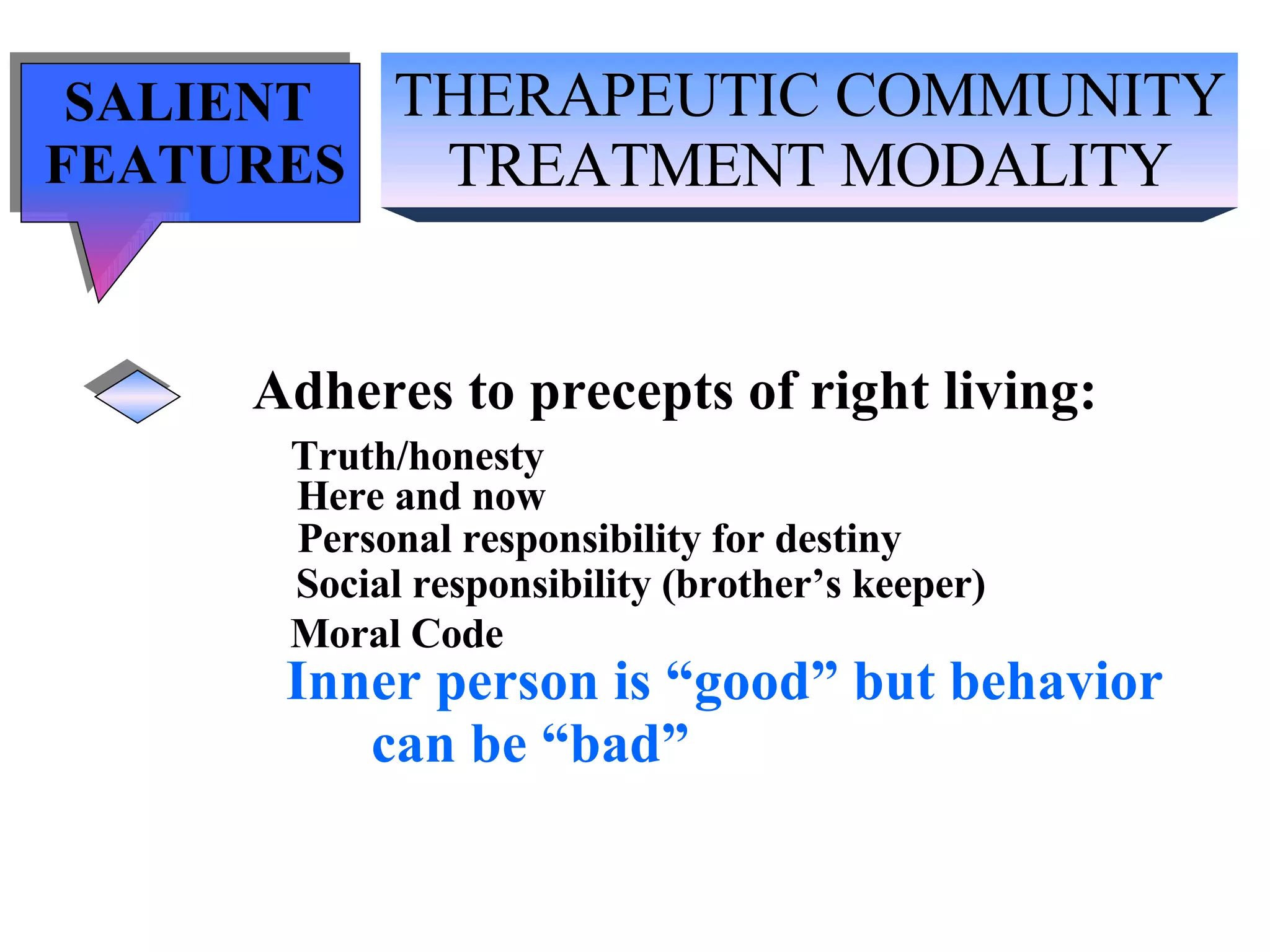 THERAPEUTIC COMMUNITY TREATMENT MODALITY SALIENT  FEATURES Adheres to precepts of right living: Truth/honesty   Here and now Personal responsibility for destiny Social responsibility (brother’s keeper) Moral Code Inner person is “good” but behavior can be “bad” 