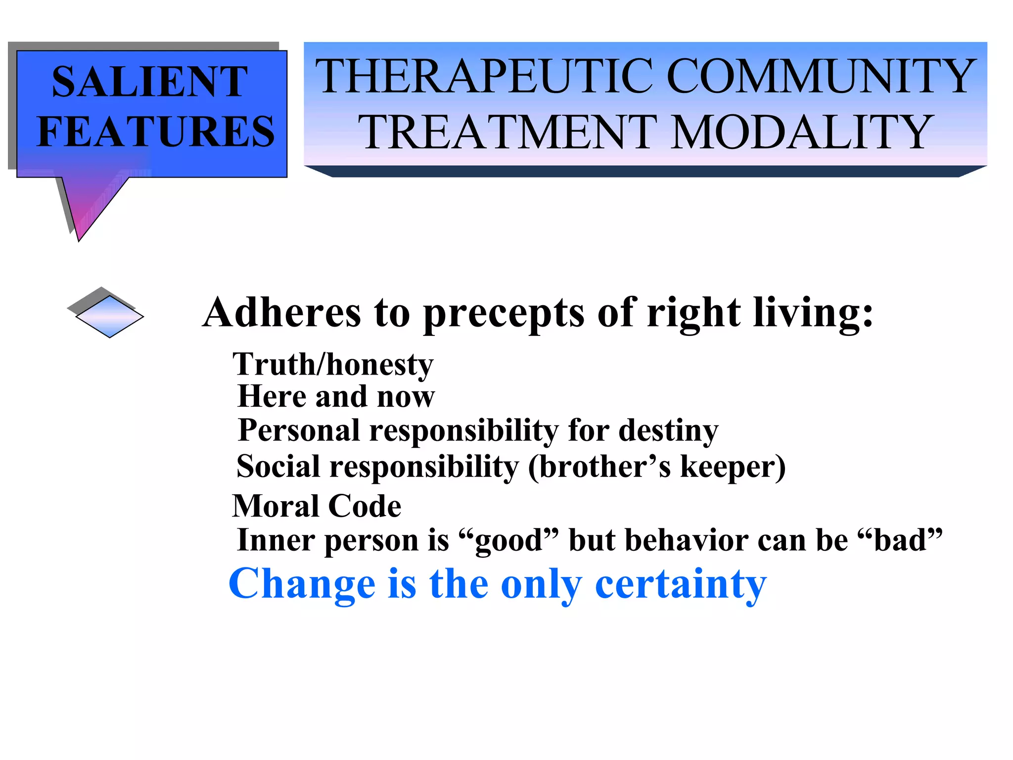 THERAPEUTIC COMMUNITY TREATMENT MODALITY SALIENT  FEATURES Adheres to precepts of right living: Truth/honesty   Here and now Personal responsibility for destiny Social responsibility (brother’s keeper) Moral Code Inner person is “good” but behavior can be “bad” Change is the only certainty 