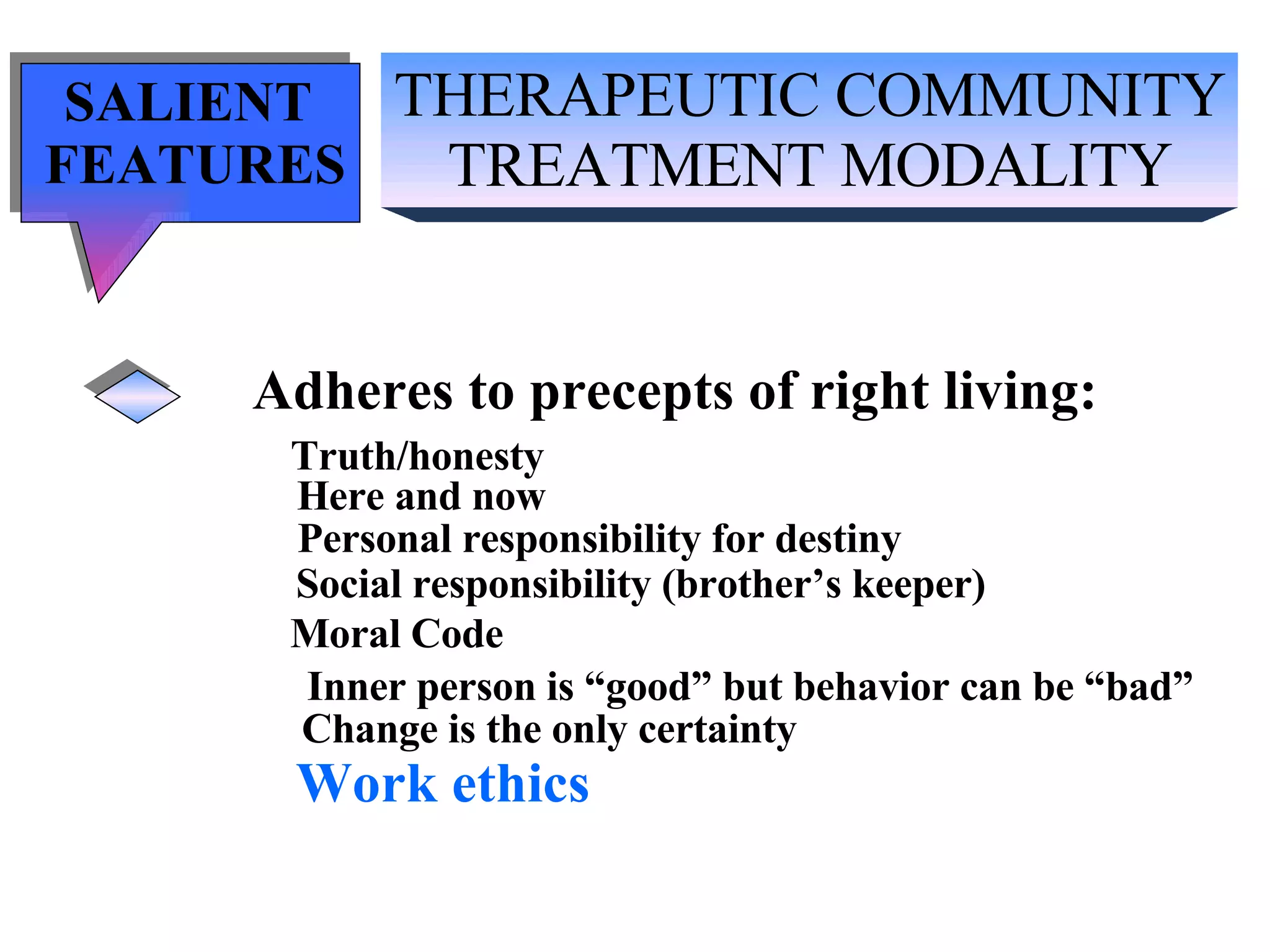 THERAPEUTIC COMMUNITY TREATMENT MODALITY SALIENT  FEATURES Adheres to precepts of right living: Truth/honesty   Here and now Personal responsibility for destiny Social responsibility (brother’s keeper) Moral Code Inner person is “good” but behavior can be “bad” Change is the only certainty Work ethics 
