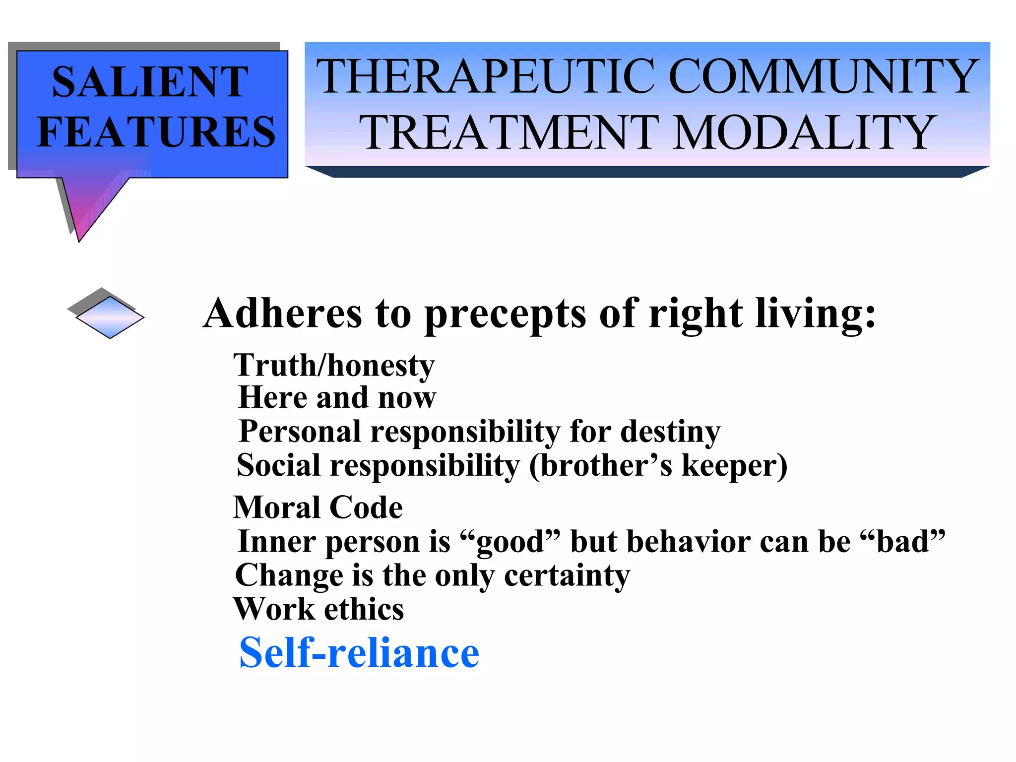 THERAPEUTIC COMMUNITY TREATMENT MODALITY SALIENT  FEATURES Adheres to precepts of right living: Truth/honesty   Here and now Personal responsibility for destiny Social responsibility (brother’s keeper) Moral Code Inner person is “good” but behavior can be “bad” Change is the only certainty Work ethics Self-reliance 