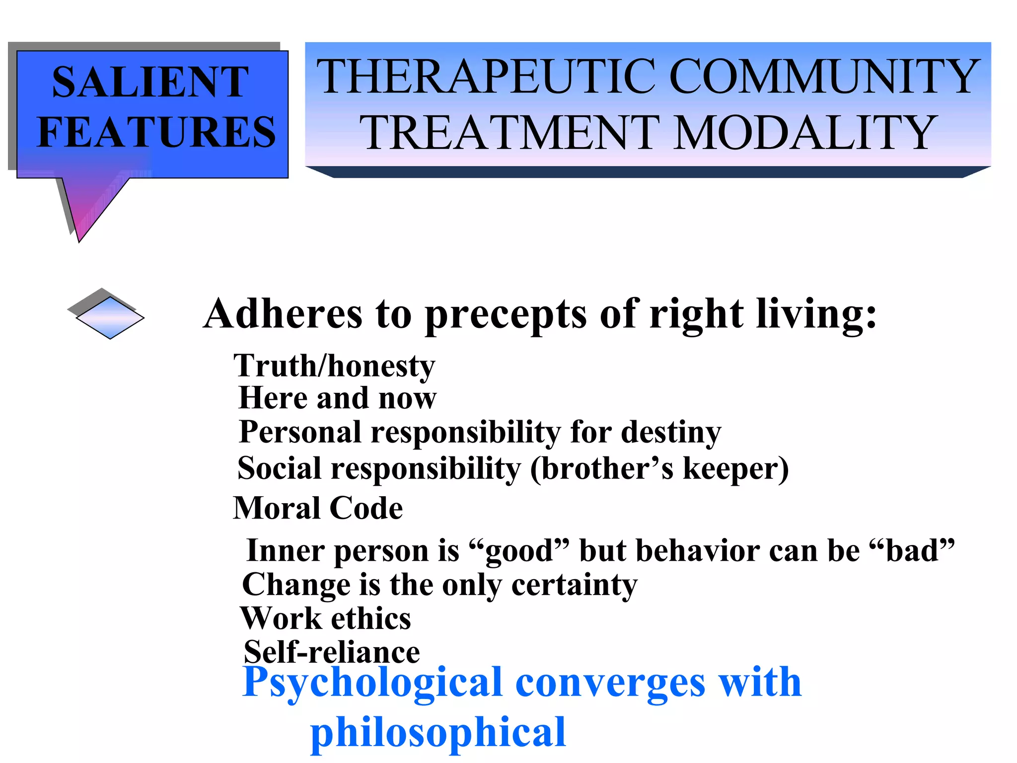 THERAPEUTIC COMMUNITY TREATMENT MODALITY SALIENT  FEATURES Adheres to precepts of right living: Truth/honesty   Here and now Personal responsibility for destiny Social responsibility (brother’s keeper) Moral Code Inner person is “good” but behavior can be “bad” Change is the only certainty Work ethics Self-reliance Psychological converges with  philosophical 