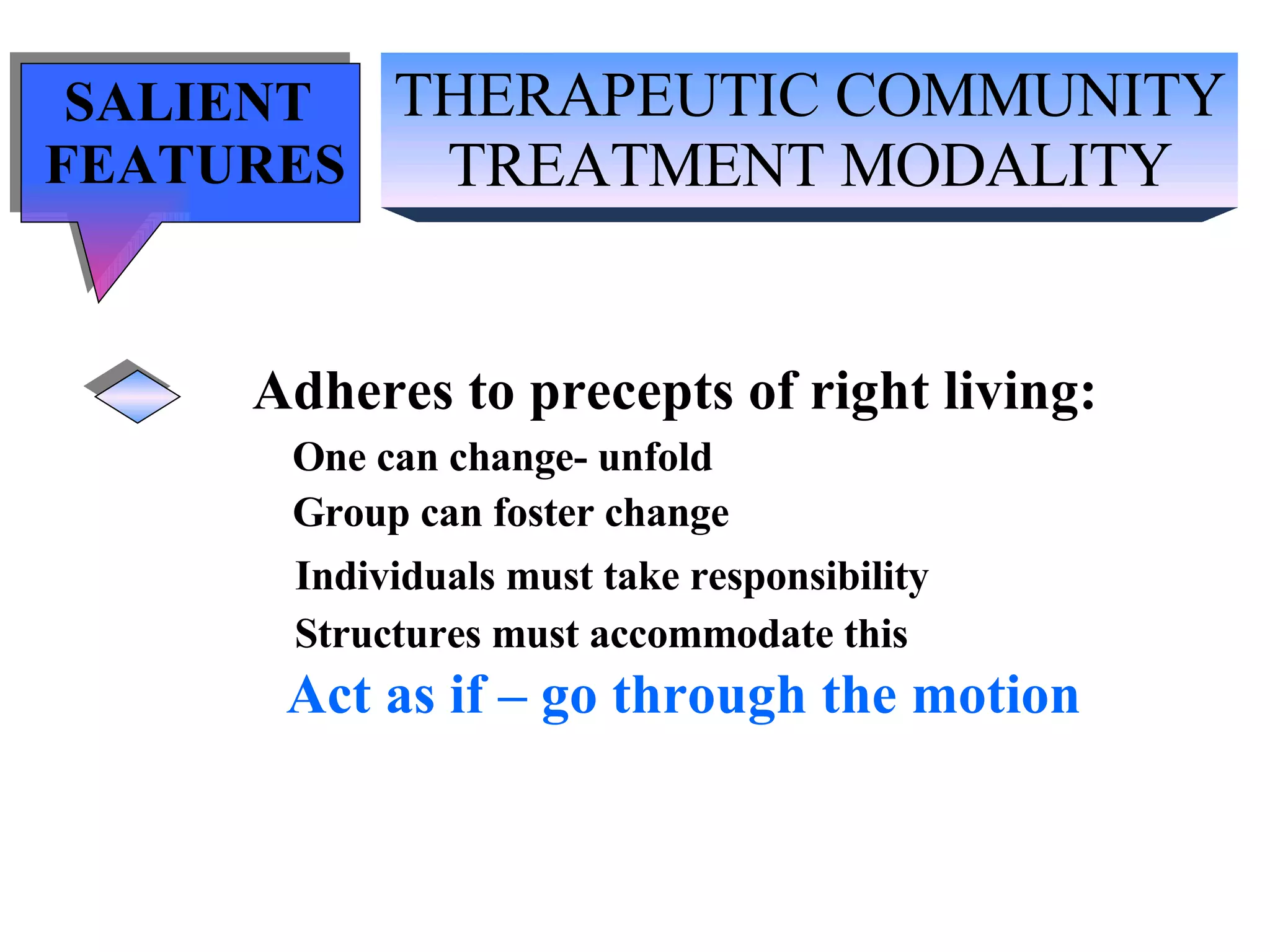 THERAPEUTIC COMMUNITY TREATMENT MODALITY SALIENT  FEATURES Adheres to precepts of right living: One can change- unfold Group can foster change Individuals must take responsibility Structures must accommodate this Act as if – go through the motion 