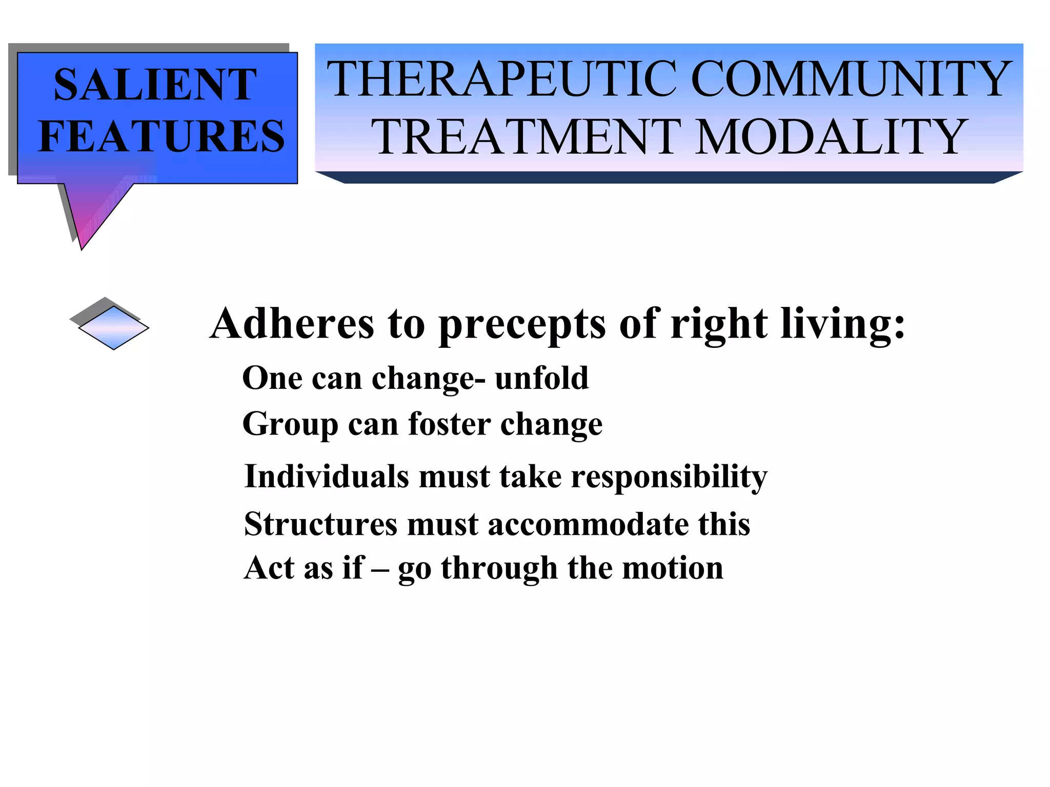 THERAPEUTIC COMMUNITY TREATMENT MODALITY SALIENT  FEATURES Adheres to precepts of right living: One can change- unfold Group can foster change Individuals must take responsibility Structures must accommodate this Act as if – go through the motion 