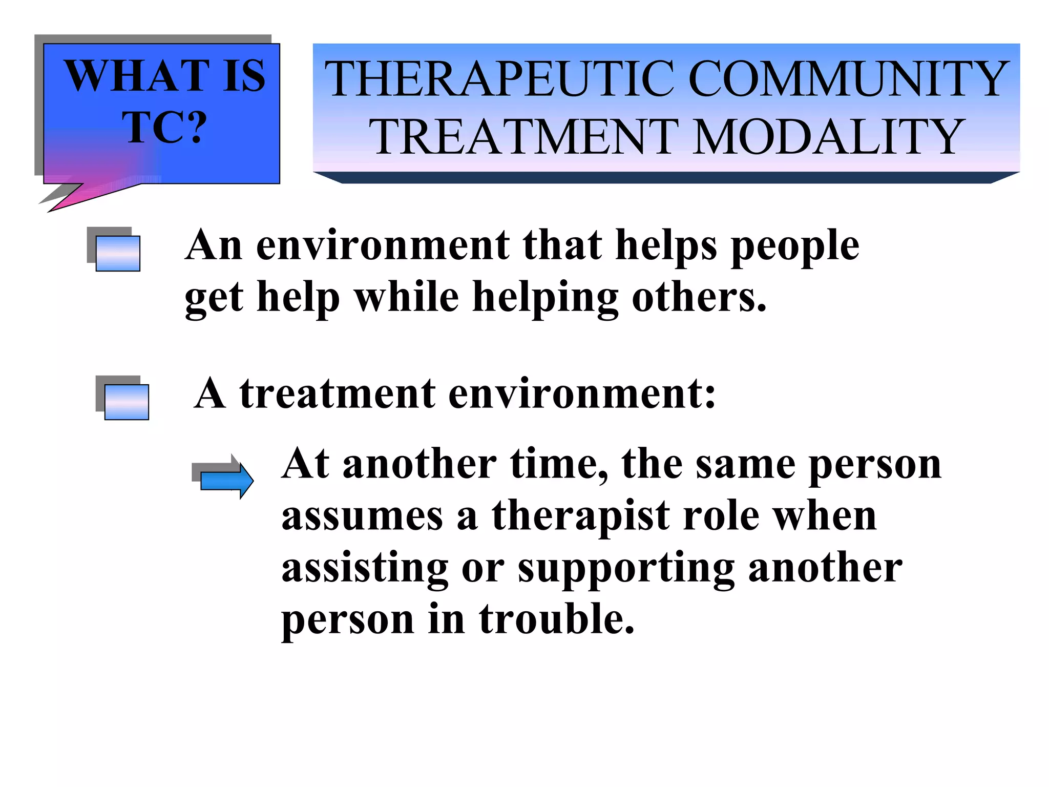 THERAPEUTIC COMMUNITY TREATMENT MODALITY An environment that helps people get help while helping others. A treatment environment: At another time, the same person  assumes a therapist role when  assisting or supporting another person in trouble. WHAT IS TC? 