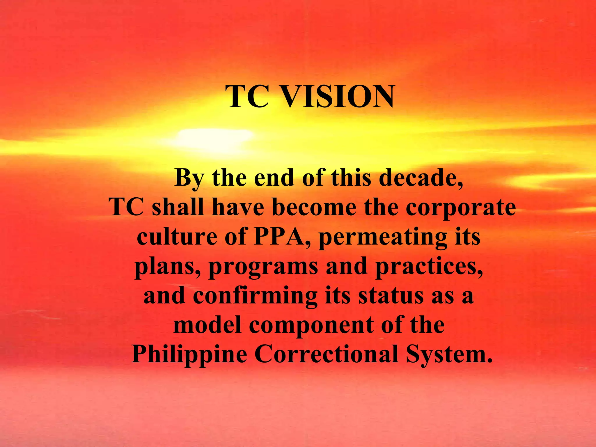 TC VISION By the end of this decade,  TC shall have become the corporate culture of PPA, permeating its  plans, programs and practices,  and confirming its status as a  model component of the  Philippine Correctional System. 