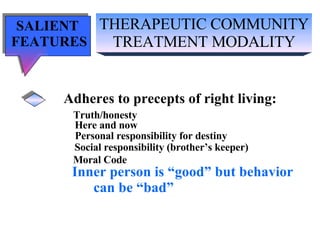 THERAPEUTIC COMMUNITY TREATMENT MODALITY SALIENT  FEATURES Adheres to precepts of right living: Truth/honesty   Here and now Personal responsibility for destiny Social responsibility (brother’s keeper) Moral Code Inner person is “good” but behavior can be “bad” 