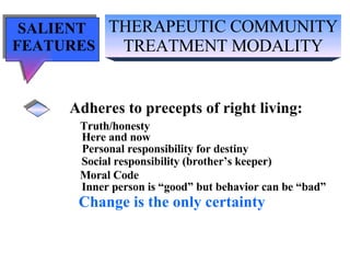 THERAPEUTIC COMMUNITY TREATMENT MODALITY SALIENT  FEATURES Adheres to precepts of right living: Truth/honesty   Here and now Personal responsibility for destiny Social responsibility (brother’s keeper) Moral Code Inner person is “good” but behavior can be “bad” Change is the only certainty 
