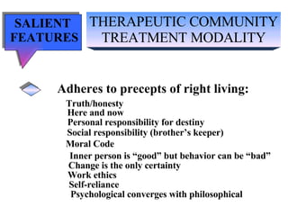 THERAPEUTIC COMMUNITY TREATMENT MODALITY SALIENT  FEATURES Adheres to precepts of right living: Truth/honesty   Here and now Personal responsibility for destiny Social responsibility (brother’s keeper) Moral Code Inner person is “good” but behavior can be “bad” Change is the only certainty Work ethics Self-reliance Psychological converges with philosophical 
