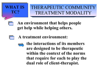 THERAPEUTIC COMMUNITY TREATMENT MODALITY An environment that helps people get help while helping others. A treatment environment: the interactions of its members  are designed to be therapeutic within the context of the norms that require for each to play the dual role of client-therapist. WHAT IS  TC? 