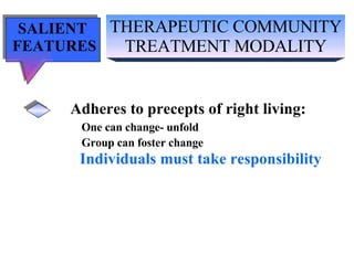 THERAPEUTIC COMMUNITY TREATMENT MODALITY SALIENT  FEATURES Adheres to precepts of right living: One can change- unfold Group can foster change Individuals must take responsibility 