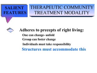 THERAPEUTIC COMMUNITY TREATMENT MODALITY SALIENT  FEATURES Adheres to precepts of right living: One can change- unfold Group can foster change Individuals must take responsibility Structures must accommodate this 