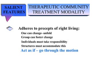 THERAPEUTIC COMMUNITY TREATMENT MODALITY SALIENT  FEATURES Adheres to precepts of right living: One can change- unfold Group can foster change Individuals must take responsibility Structures must accommodate this Act as if – go through the motion 