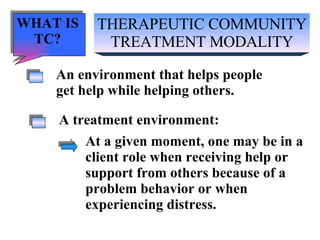 THERAPEUTIC COMMUNITY TREATMENT MODALITY An environment that helps people get help while helping others. A treatment environment: At a given moment, one may be in a client role when receiving help or support from others because of a problem behavior or when  experiencing distress. WHAT IS TC? 