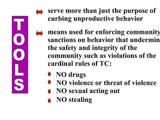 TOOLS serve more than just the purpose of curbing unproductive behavior means used for enforcing community  sanctions on behavior that undermine the safety and integrity of the community such as violations of the cardinal rules of TC: NO drugs NO violence or threat of violence NO sexual acting out NO stealing 