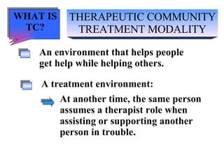 THERAPEUTIC COMMUNITY TREATMENT MODALITY An environment that helps people get help while helping others. A treatment environment: At another time, the same person  assumes a therapist role when  assisting or supporting another person in trouble. WHAT IS TC? 