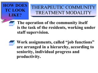 THERAPEUTIC COMMUNITY TREATMENT MODALITY The operation of the community itself  is the task of the residents, working under  staff supervision. Work assignments, called “job functions”  are arranged in a hierarchy, according to seniority, individual progress and  productivity. HOW DOES TC LOOK LIKE? 