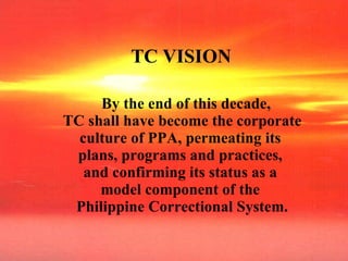 TC VISION By the end of this decade,  TC shall have become the corporate culture of PPA, permeating its  plans, programs and practices,  and confirming its status as a  model component of the  Philippine Correctional System. 