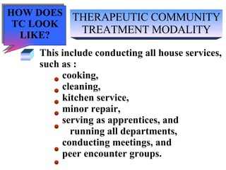 THERAPEUTIC COMMUNITY TREATMENT MODALITY This include conducting all house services,  such as : cooking,  cleaning,  kitchen service,  minor repair,  serving as apprentices, and running all departments, conducting meetings, and peer encounter groups. HOW DOES TC LOOK LIKE? 