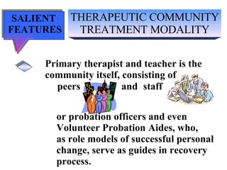 THERAPEUTIC COMMUNITY TREATMENT MODALITY SALIENT  FEATURES Primary therapist and teacher is the community itself, consisting of peers  and staff or probation officers and even  Volunteer Probation Aides, who,  as role models of successful personal  change, serve as guides in recovery  process. 