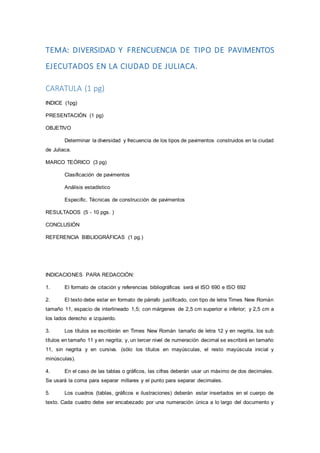 TEMA: DIVERSIDAD Y FRENCUENCIA DE TIPO DE PAVIMENTOS
EJECUTADOS EN LA CIUDAD DE JULIACA.
CARATULA (1 pg)
INDICE (1pg)
PRESENTACIÓN (1 pg)
OBJETIVO
Determinar la diversidad y frecuencia de los tipos de pavimentos construidos en la ciudad
de Juliaca.
MARCO TEÓRICO (3 pg)
Clasificación de pavimentos
Análisis estadístico
Especific. Técnicas de construcción de pavimentos
RESULTADOS (5 - 10 pgs. )
CONCLUSIÓN
REFERENCIA BIBLIOGRÁFICAS (1 pg.)
INDICACIONES PARA REDACCIÓN:
1. El formato de citación y referencias bibliográficas será el ISO 690 e ISO 692
2. El texto debe estar en formato de párrafo justificado, con tipo de letra Times New Román
tamaño 11, espacio de interlineado 1,5; con márgenes de 2,5 cm superior e inferior; y 2,5 cm a
los lados derecho e izquierdo.
3. Los títulos se escribirán en Times New Román tamaño de letra 12 y en negrita, los sub
títulos en tamaño 11 y en negrita; y, un tercer nivel de numeración decimal se escribirá en tamaño
11, sin negrita y en cursiva. (sólo los títulos en mayúsculas, el resto mayúscula inicial y
minúsculas).
4. En el caso de las tablas o gráficos, las cifras deberán usar un máximo de dos decimales.
Se usará la coma para separar millares y el punto para separar decimales.
5. Los cuadros (tablas, gráficos e ilustraciones) deberán estar insertados en el cuerpo de
texto. Cada cuadro debe ser encabezado por una numeración única a lo largo del documento y
 