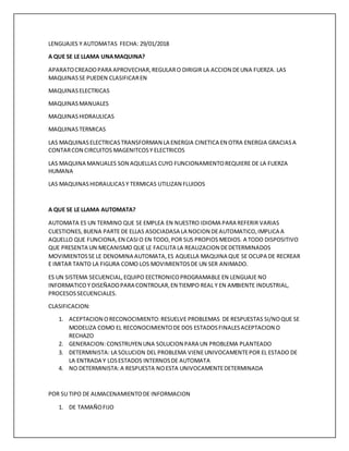 LENGUAJES Y AUTOMATAS FECHA: 29/01/2018
A QUE SE LE LLAMA UNAMAQUINA?
APARATOCREADOPARA APROVECHAR,REGULARO DIRIGIR LA ACCION DEUNA FUERZA. LAS
MAQUINASSE PUEDEN CLASIFICAREN
MAQUINASELECTRICAS
MAQUINASMANUALES
MAQUINASHIDRAULICAS
MAQUINAS TERMICAS
LAS MAQUINASELECTRICASTRANSFORMAN LA ENERGIA CINETICA EN OTRA ENERGIA GRACIASA
CONTARCON CIRCUITOS MAGENITCOSY ELECTRICOS
LAS MAQUINA MANUALES SON AQUELLAS CUYO FUNCIONAMIENTOREQUIERE DE LA FUERZA
HUMANA
LAS MAQUINASHIDRAULICASY TERMICAS UTILIZAN FLUIDOS
A QUE SE LE LLAMA AUTOMATA?
AUTOMATA ES UN TERMINO QUE SE EMPLEA EN NUESTRO IDIOMA PARA REFERIR VARIAS
CUESTIONES,BUENA PARTE DE ELLAS ASOCIADASA LA NOCION DEAUTOMATICO,IMPLICA A
AQUELLO QUE FUNCIONA,EN CASIO EN TODO,POR SUS PROPIOS MEDIOS. A TODO DISPOSITIVO
QUE PRESENTA UN MECANISMO QUE LE FACILITA LA REALIZACION DEDETERMINADOS
MOVIMIENTOSSE LE DENOMINA AUTOMATA,ES AQUELLA MAQUINA QUE SE OCUPA DE RECREAR
E IMITAR TANTO LA FIGURA COMO LOS MOVIMIENTOSDE UN SER ANIMADO.
ES UN SISTEMA SECUENCIAL,EQUIPO EECTRONICOPROGRAMABLE EN LENGUAJE NO
INFORMATICOY DISEÑADOPARA CONTROLAR,EN TIEMPO REAL Y EN AMBIENTE INDUSTRIAL,
PROCESOSSECUENCIALES.
CLASIFICACION:
1. ACEPTACION ORECONOCIMIENTO:RESUELVE PROBLEMAS DE RESPUESTAS SI/NOQUE SE
MODELIZA COMO EL RECONOCIMIENTODE DOS ESTADOSFINALESACEPTACION O
RECHAZO
2. GENERACION:CONSTRUYEN UNA SOLUCION PARA UN PROBLEMA PLANTEADO
3. DETERMINISTA: LA SOLUCION DEL PROBLEMA VIENEUNIVOCAMENTEPOR EL ESTADO DE
LA ENTRADA Y LOSESTADOS INTERNOSDE AUTOMATA
4. NO DETERMINISTA:A RESPUESTA NOESTA UNIVOCAMENTEDETERMINADA
POR SU TIPO DE ALMACENAMIENTODE INFORMACION
1. DE TAMAÑOFIJO
 