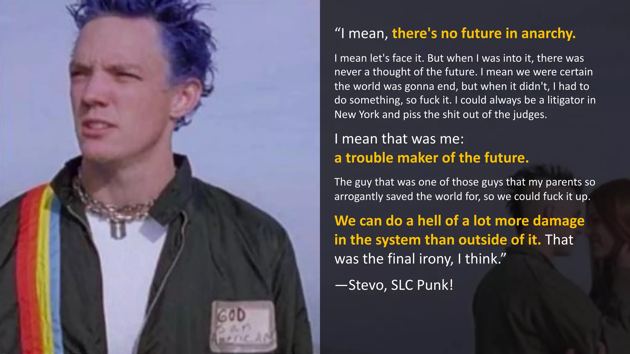 “I mean, there's no future in anarchy.
I mean let's face it. But when I was into it, there was
never a thought of the future. I mean we were certain
the world was gonna end, but when it didn't, I had to
do something, so fuck it. I could always be a litigator in
New York and piss the shit out of the judges.
I mean that was me:
a trouble maker of the future.
The guy that was one of those guys that my parents so
arrogantly saved the world for, so we could fuck it up.
We can do a hell of a lot more damage
in the system than outside of it. That
was the final irony, I think.”
—Stevo, SLC Punk!
 