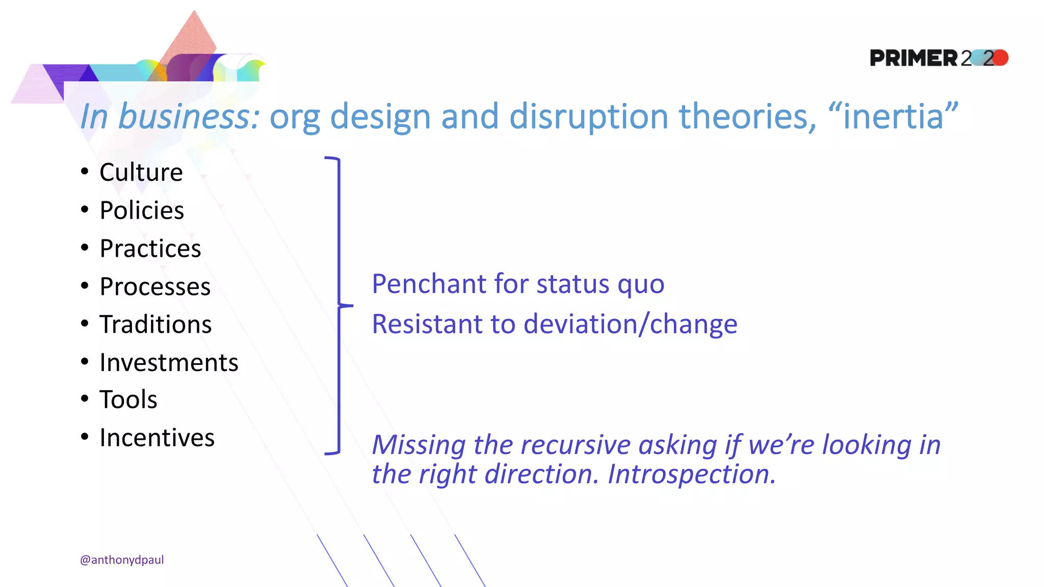 In business: org design and disruption theories, “inertia”
• Culture
• Policies
• Practices
• Processes
• Traditions
• Investments
• Tools
• Incentives
Penchant for status quo
Resistant to deviation/change
Missing the recursive asking if we’re looking in
the right direction. Introspection.
@anthonydpaul
 