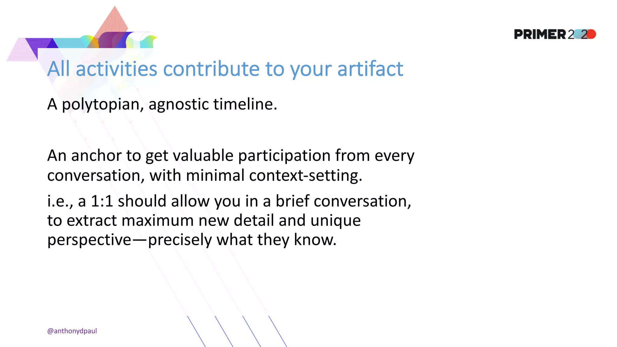 All activities contribute to your artifact
A polytopian, agnostic timeline.
An anchor to get valuable participation from every
conversation, with minimal context-setting.
i.e., a 1:1 should allow you in a brief conversation,
to extract maximum new detail and unique
perspective—precisely what they know.
@anthonydpaul
 