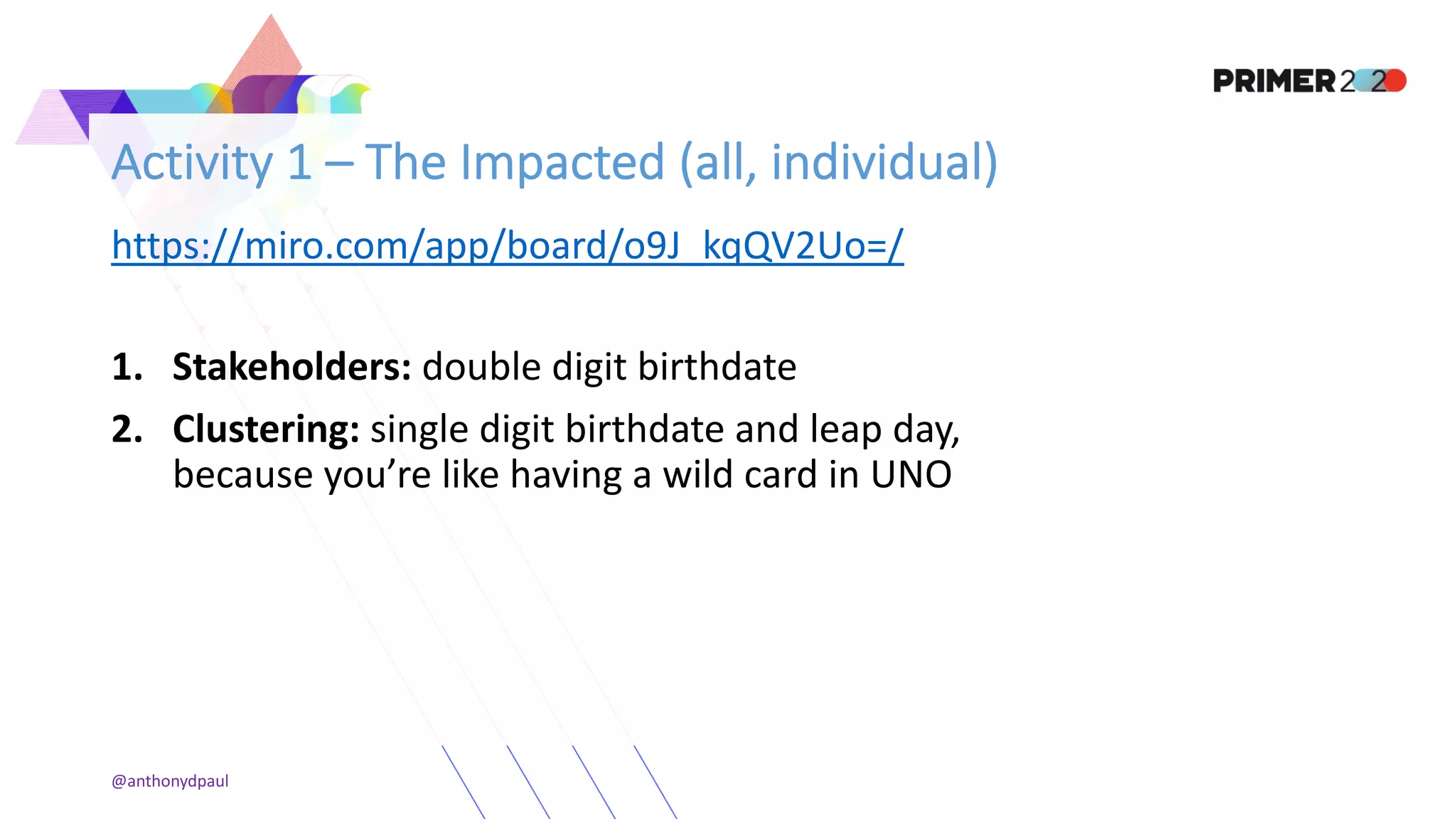 Activity 1 – The Impacted (all, individual)
https://miro.com/app/board/o9J_kqQV2Uo=/
1. Stakeholders: double digit birthdate
2. Clustering: single digit birthdate and leap day,
because you’re like having a wild card in UNO
@anthonydpaul
 