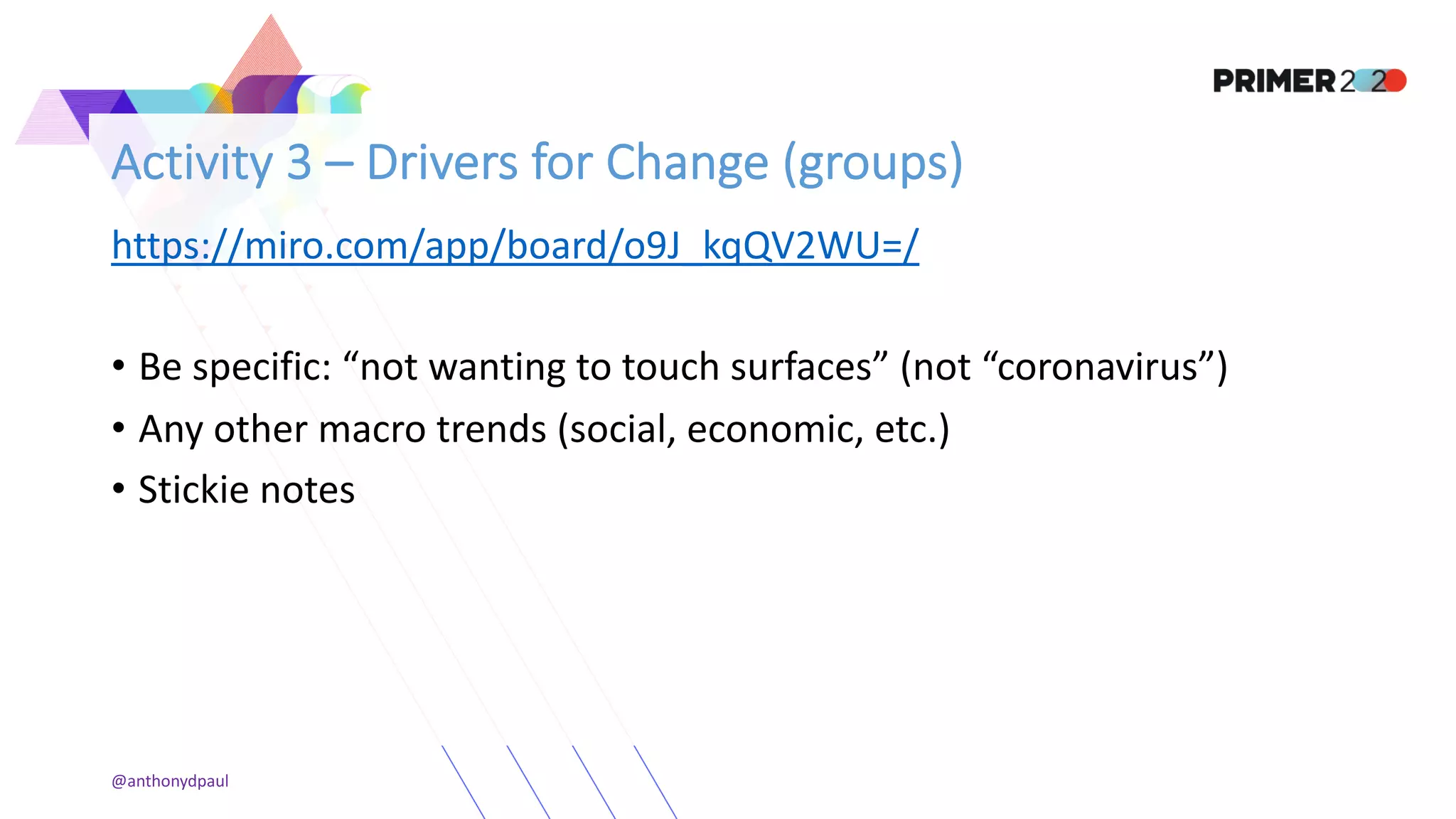 Activity 3 – Drivers for Change (groups)
https://miro.com/app/board/o9J_kqQV2WU=/
• Be specific: “not wanting to touch surfaces” (not “coronavirus”)
• Any other macro trends (social, economic, etc.)
• Stickie notes
@anthonydpaul
 
