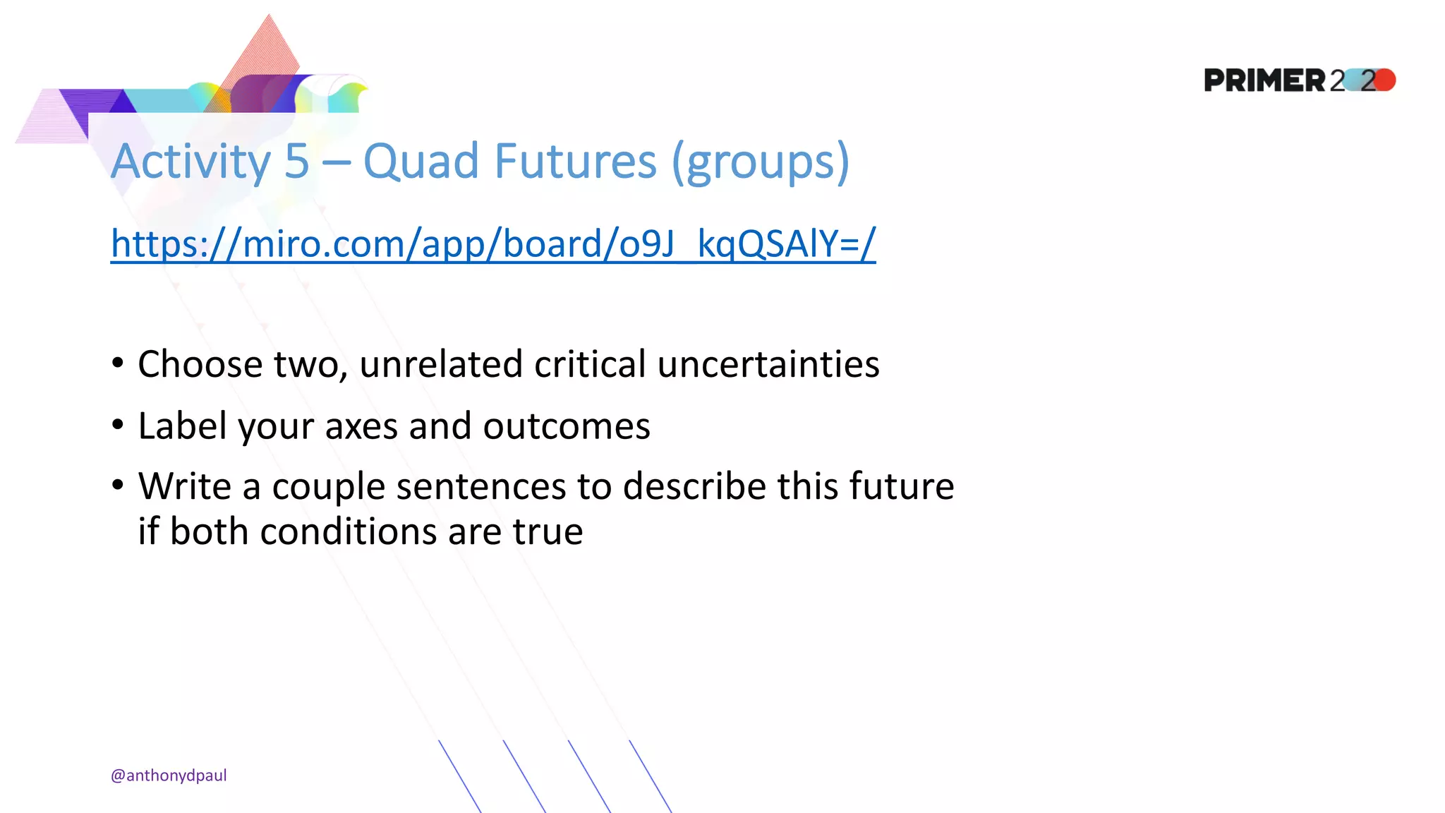 Activity 5 – Quad Futures (groups)
https://miro.com/app/board/o9J_kqQSAlY=/
• Choose two, unrelated critical uncertainties
• Label your axes and outcomes
• Write a couple sentences to describe this future
if both conditions are true
@anthonydpaul
 