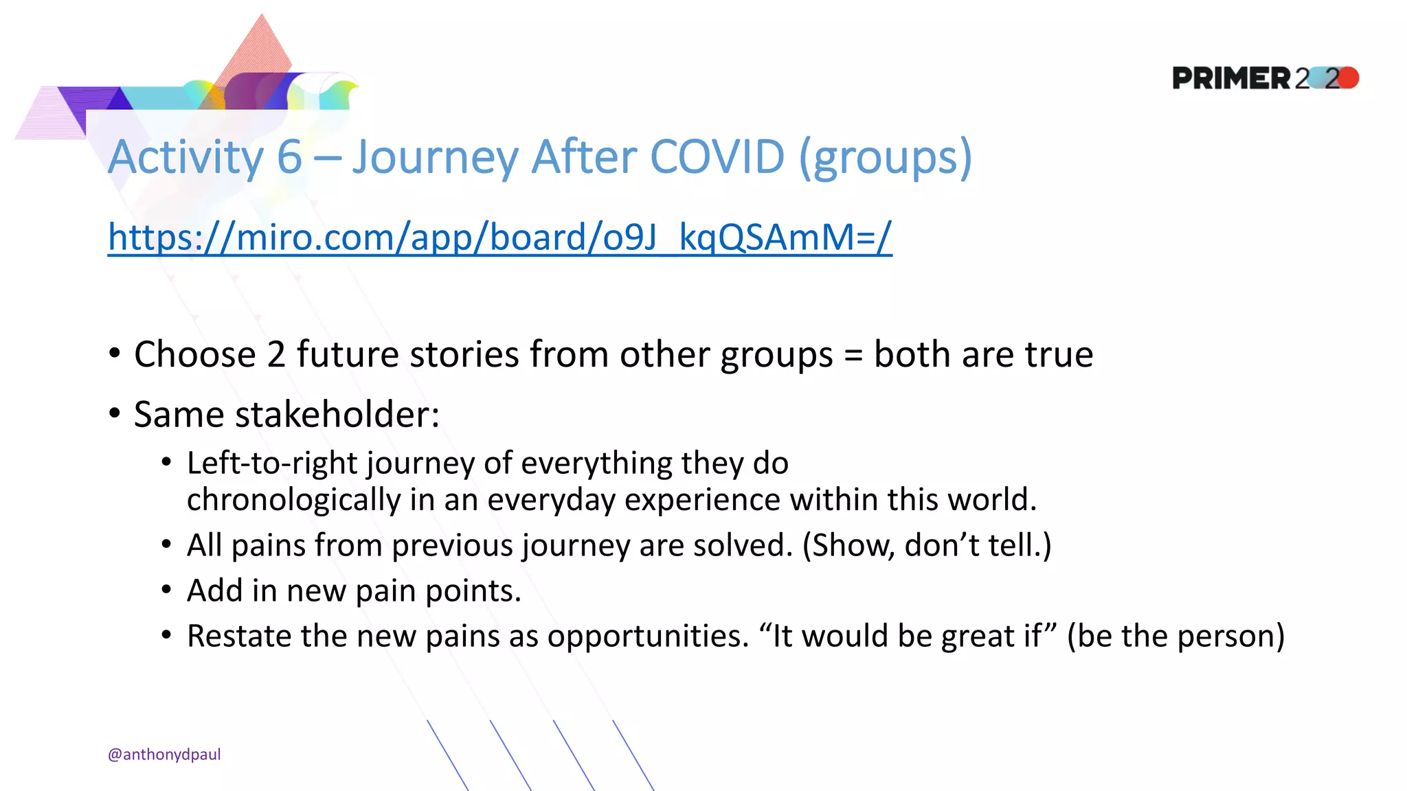 Activity 6 – Journey After COVID (groups)
https://miro.com/app/board/o9J_kqQSAmM=/
• Choose 2 future stories from other groups = both are true
• Same stakeholder:
• Left-to-right journey of everything they do
chronologically in an everyday experience within this world.
• All pains from previous journey are solved. (Show, don’t tell.)
• Add in new pain points.
• Restate the new pains as opportunities. “It would be great if” (be the person)
@anthonydpaul
 