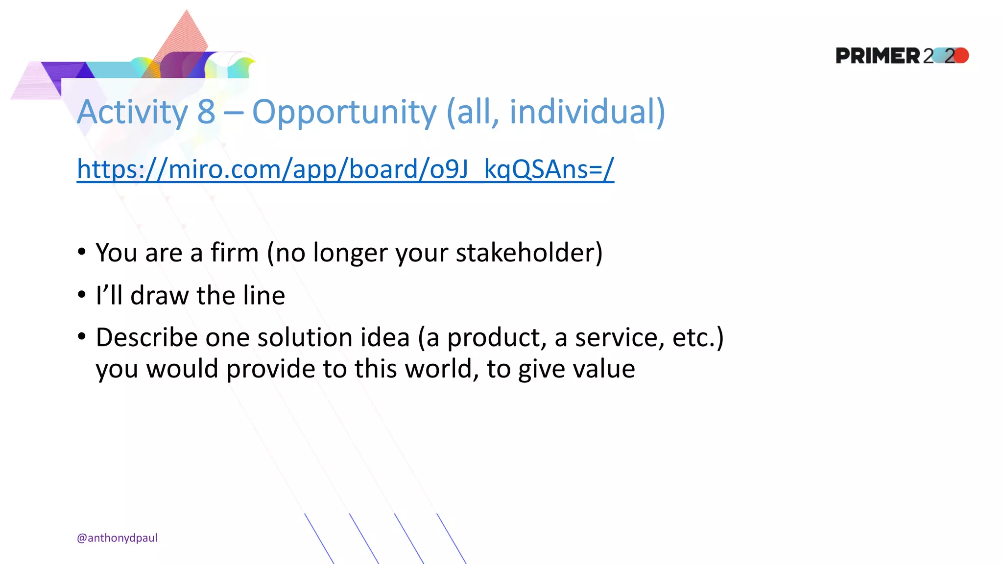 Activity 8 – Opportunity (all, individual)
https://miro.com/app/board/o9J_kqQSAns=/
• You are a firm (no longer your stakeholder)
• I’ll draw the line
• Describe one solution idea (a product, a service, etc.)
you would provide to this world, to give value
@anthonydpaul
 