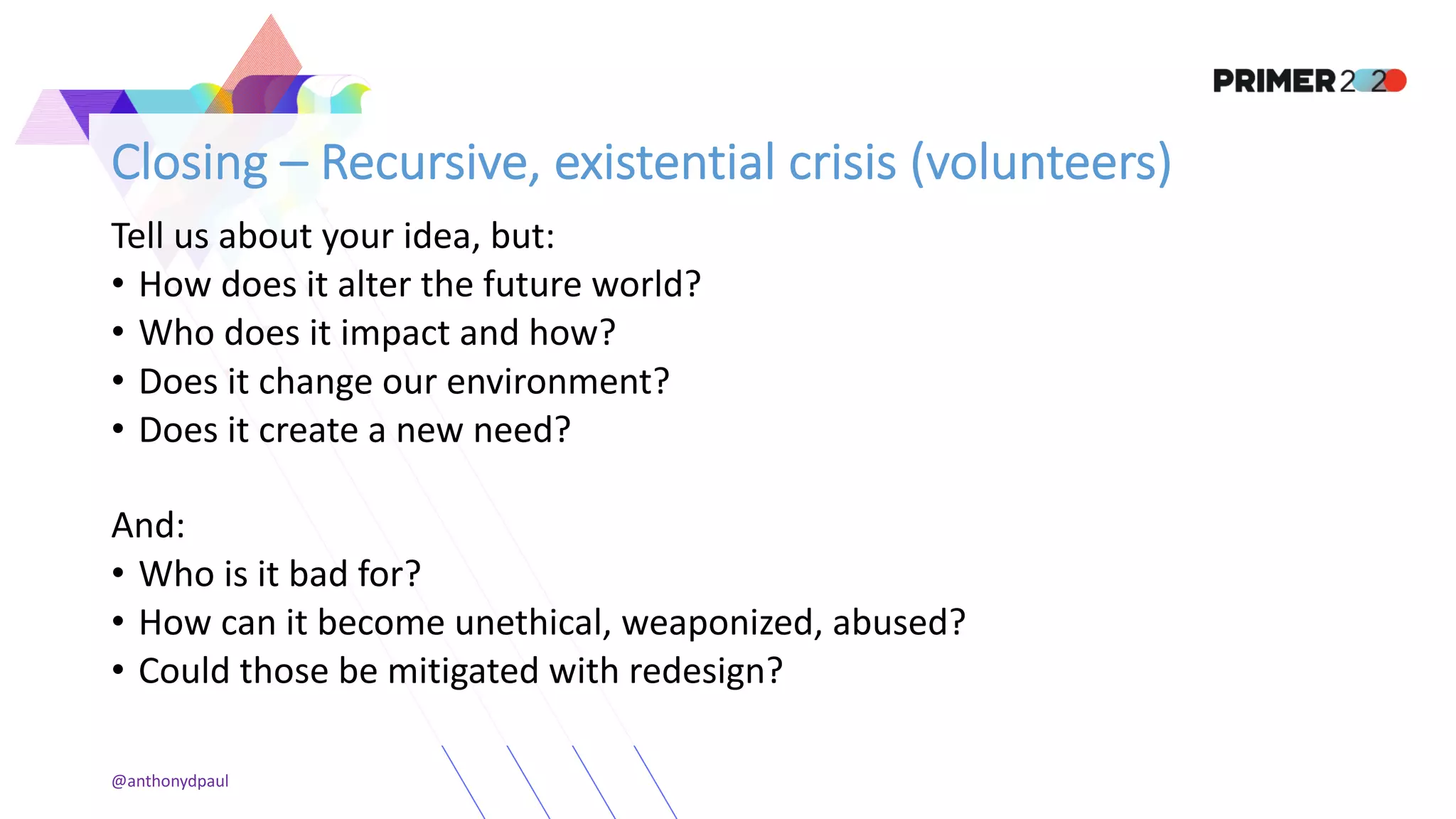 Closing – Recursive, existential crisis (volunteers)
Tell us about your idea, but:
• How does it alter the future world?
• Who does it impact and how?
• Does it change our environment?
• Does it create a new need?
And:
• Who is it bad for?
• How can it become unethical, weaponized, abused?
• Could those be mitigated with redesign?
@anthonydpaul
 