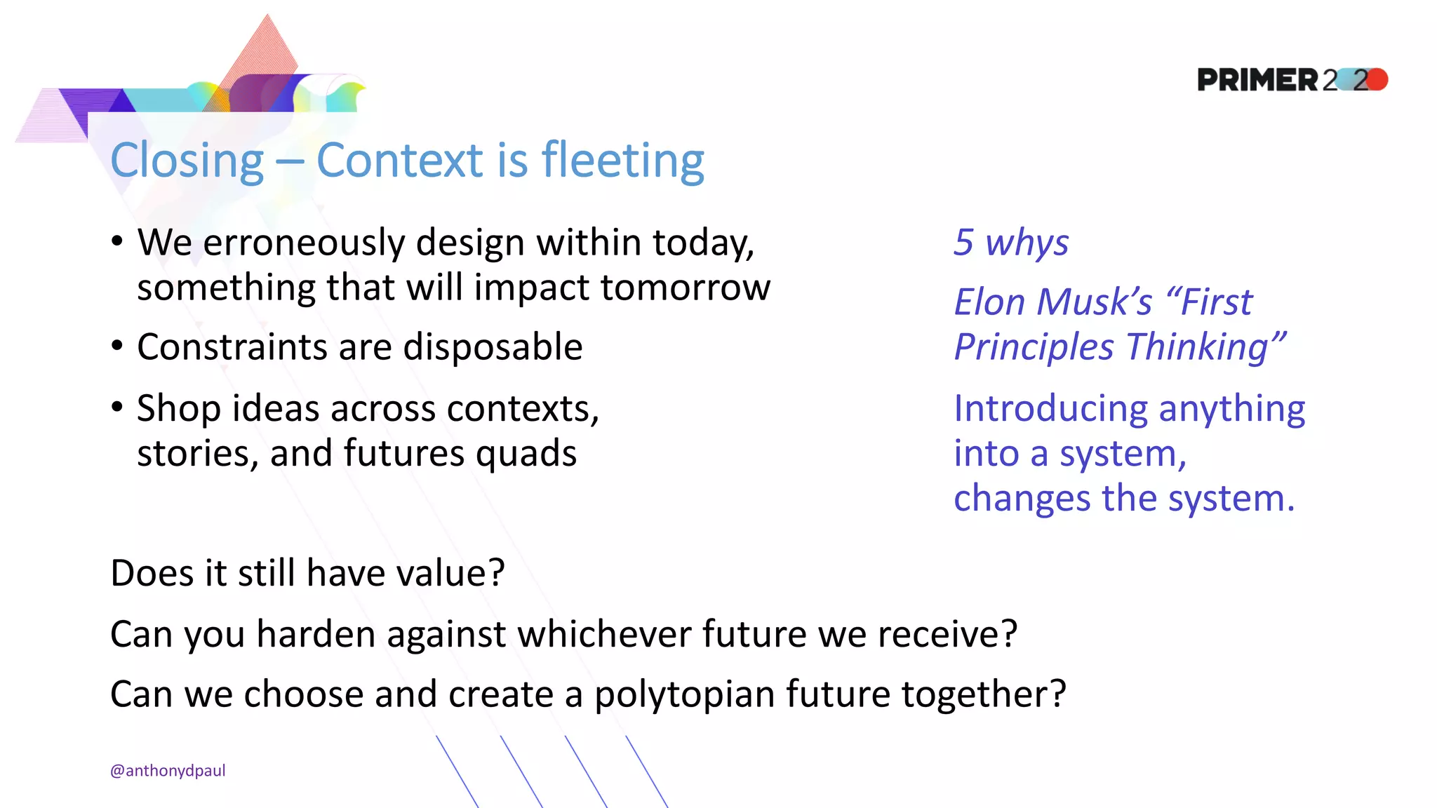 Closing – Context is fleeting
• We erroneously design within today,
something that will impact tomorrow
• Constraints are disposable
• Shop ideas across contexts,
stories, and futures quads
Does it still have value?
Can you harden against whichever future we receive?
Can we choose and create a polytopian future together?
@anthonydpaul
5 whys
Elon Musk’s “First
Principles Thinking”
Introducing anything
into a system,
changes the system.
 