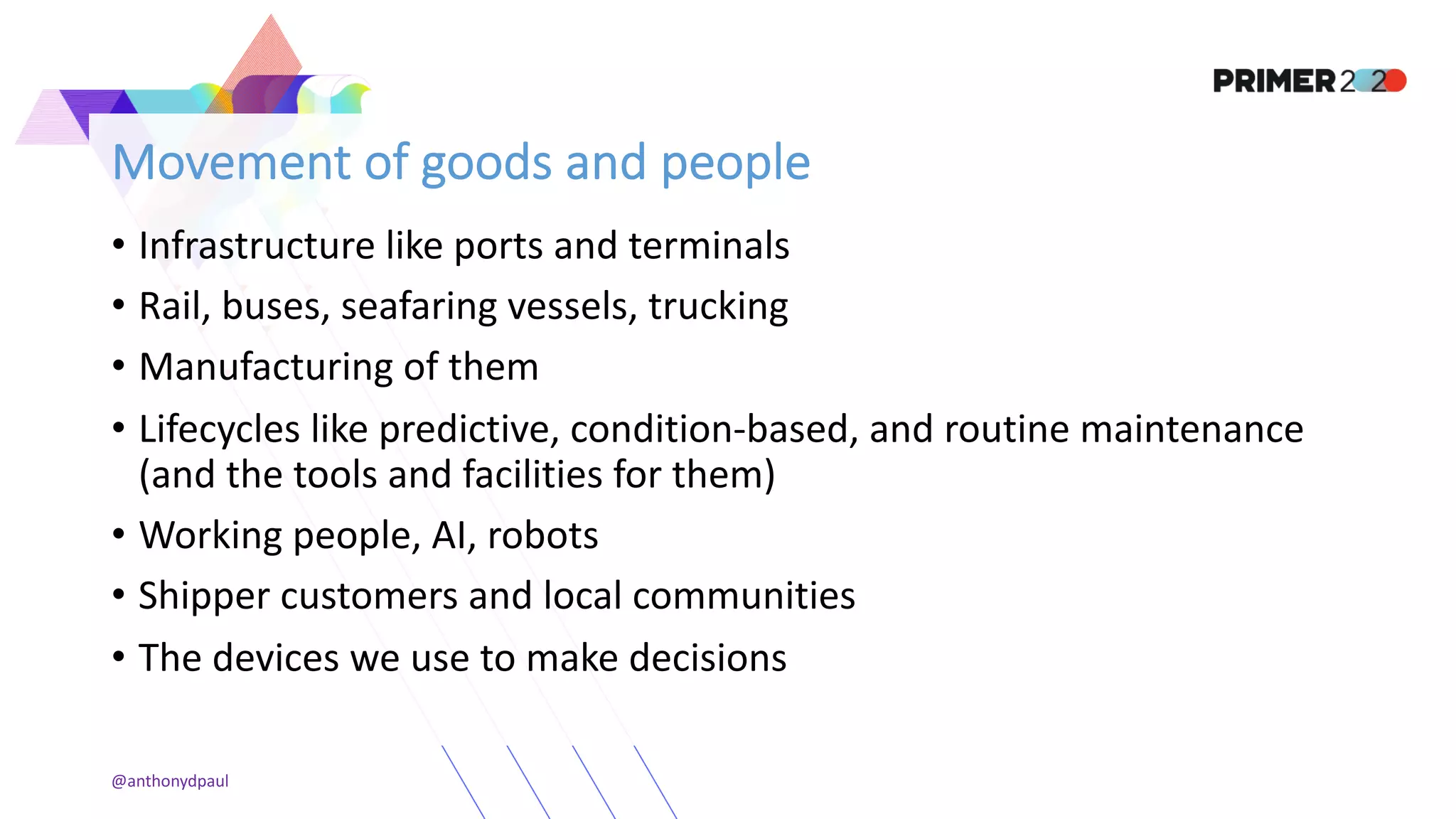 Movement of goods and people
• Infrastructure like ports and terminals
• Rail, buses, seafaring vessels, trucking
• Manufacturing of them
• Lifecycles like predictive, condition-based, and routine maintenance
(and the tools and facilities for them)
• Working people, AI, robots
• Shipper customers and local communities
• The devices we use to make decisions
@anthonydpaul
 