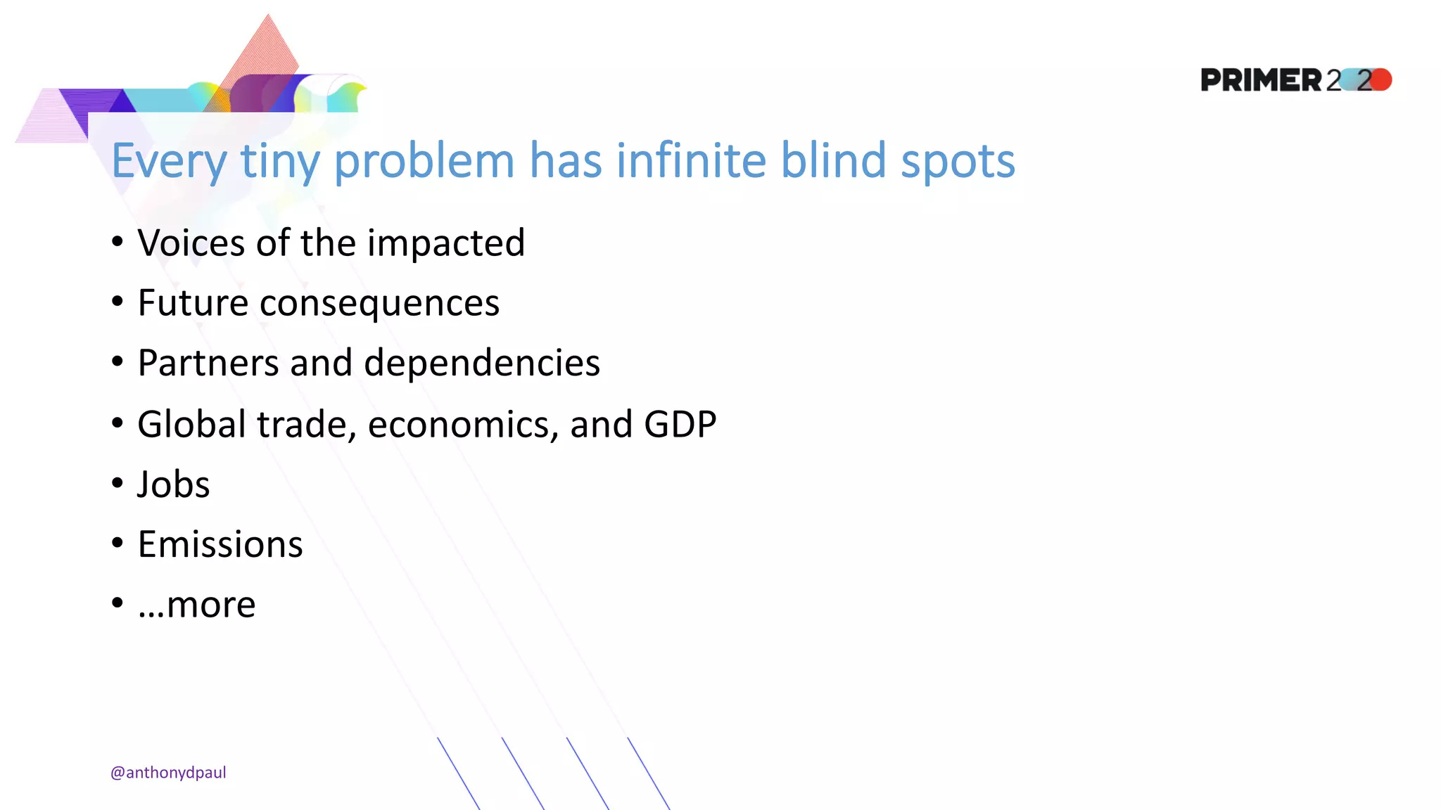 Every tiny problem has infinite blind spots
• Voices of the impacted
• Future consequences
• Partners and dependencies
• Global trade, economics, and GDP
• Jobs
• Emissions
• …more
@anthonydpaul
 