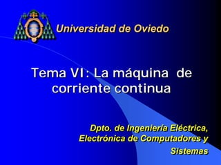 Universidad de Oviedo



Tema VI: La máquina de
  corriente continua

          Dpto. de Ingeniería Eléctrica,
          Dpto. de Ingeniería Eléctrica,
       Electrónica de Computadores y
       Electrónica de Computadores y
                              Sistemas
                              Sistemas
 